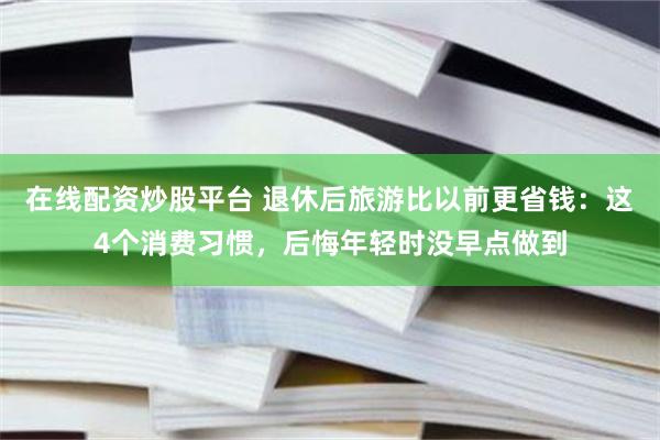 在线配资炒股平台 退休后旅游比以前更省钱：这4个消费习惯，后悔年轻时没早点做到