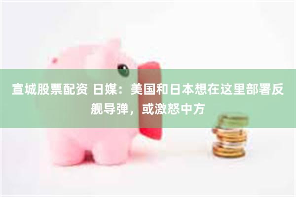 宣城股票配资 日媒：美国和日本想在这里部署反舰导弹，或激怒中方