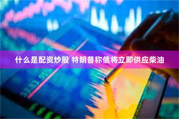 什么是配资炒股 特朗普称俄将立即供应柴油
