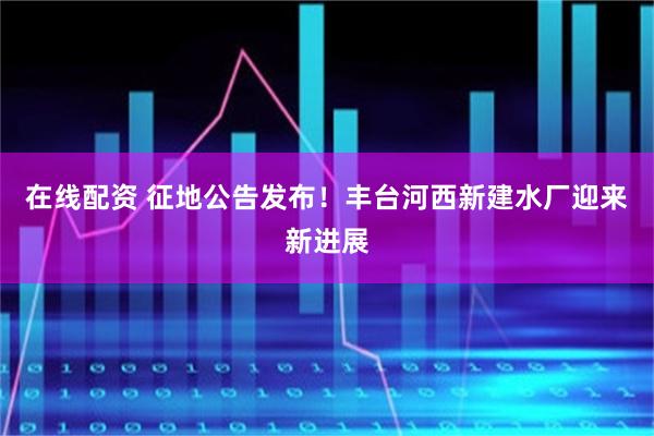 在线配资 征地公告发布！丰台河西新建水厂迎来新进展
