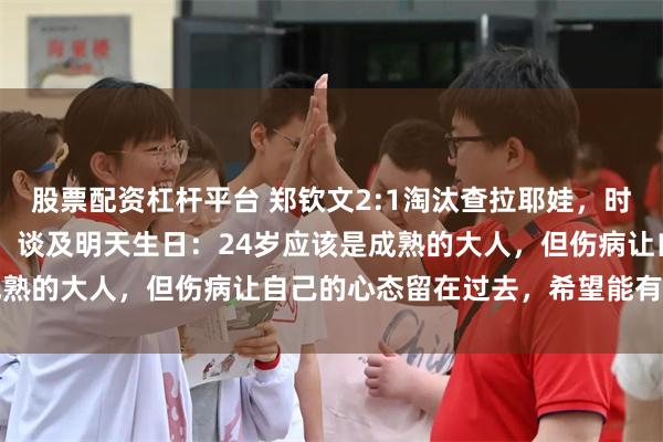 股票配资杠杆平台 郑钦文2:1淘汰查拉耶娃，时隔2年再度晋级中网8强；谈及明天生日：24岁应该是成熟的大人，但伤病让自己的心态留在过去，希望能有所蜕变