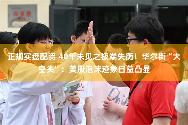 正规实盘配资 40年未见之极端失衡！华尔街“大空头”：美股泡沫迹象日益凸显