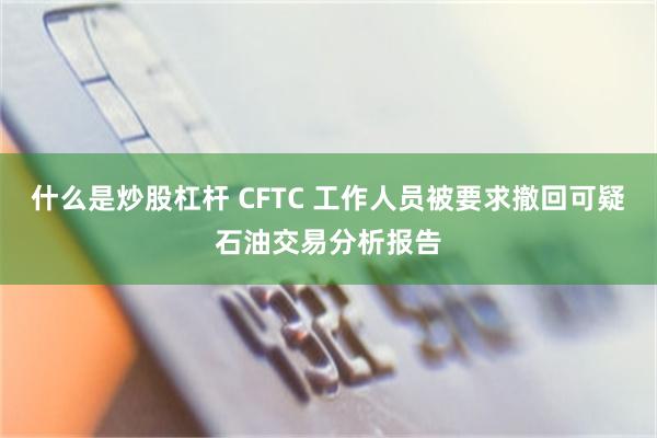 什么是炒股杠杆 CFTC 工作人员被要求撤回可疑石油交易分析报告
