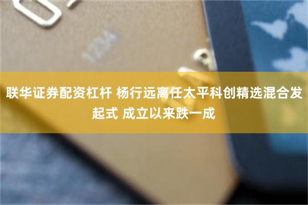 联华证券配资杠杆 杨行远离任太平科创精选混合发起式 成立以来跌一成