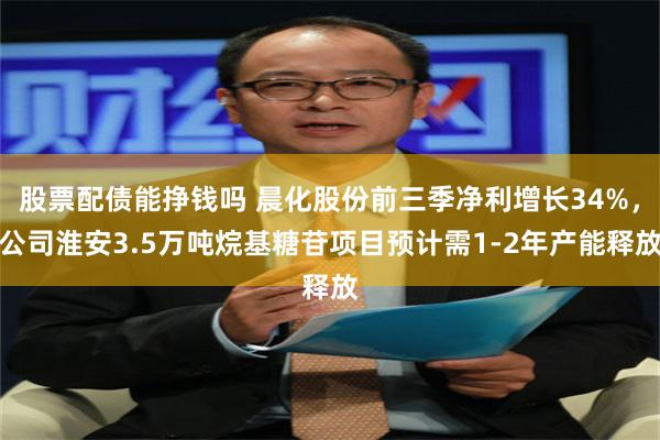 股票配债能挣钱吗 晨化股份前三季净利增长34%，公司淮安3.5万吨烷基糖苷项目预计需1-2年产能释放