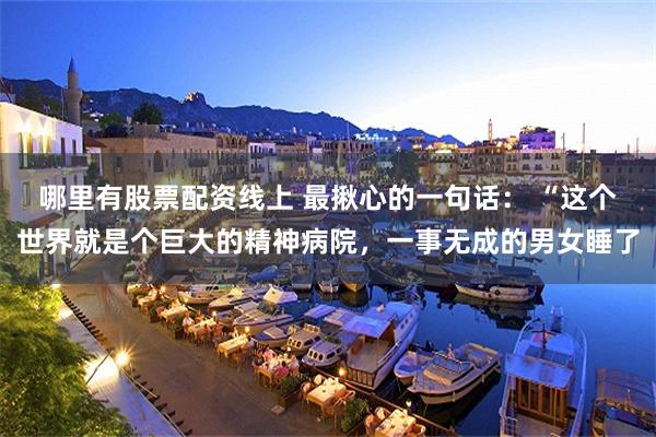 哪里有股票配资线上 最揪心的一句话： “这个世界就是个巨大的精神病院，一事无成的男女睡了
