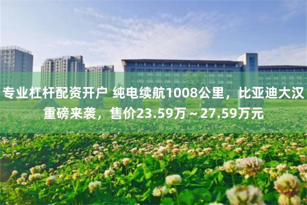 专业杠杆配资开户 纯电续航1008公里，比亚迪大汉重磅来袭，售价23.59万～27.59万元