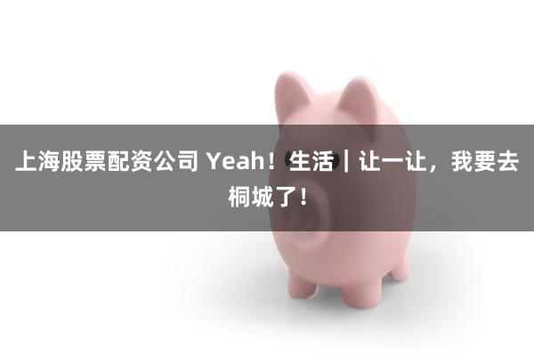 上海股票配资公司 Yeah！生活｜让一让，我要去桐城了！